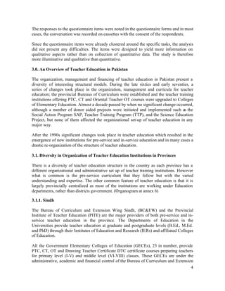 The responses to the questionnaire items were noted in the questionnaire forms and in most 
cases, the conversation was recorded on cassettes with the consent of the respondents. 
Since the questionnaire items were already clustered around the specific tasks, the analysis 
did not present any difficulties. The items were designed to yield more information on 
qualitative aspects rather than on collection of quantitative data. The study is therefore 
more illuminative and qualitative than quantitative. 
3.0. An Overview of Teacher Education in Pakistan 
The organization, management and financing of teacher education in Pakistan present a 
diversity of interesting structural models. During the late sixties and early seventies, a 
series of changes took place in the organization, management and curricula for teacher 
education; the provincial Bureaus of Curriculum were established and the teacher training 
institutions offering PTC, CT and Oriental Teacher OT courses were upgraded to Colleges 
of Elementary Education. Almost a decade passed by when no significant change occurred, 
although a number of donor aided projects were initiated and implemented such as the 
Social Action Program SAP, Teacher Training Program (TTP), and the Science Education 
Project, but none of them affected the organizational set-up of teacher education in any 
major way. 
After the 1990s significant changes took place in teacher education which resulted in the 
emergence of new institutions for pre-service and in-service education and in many cases a 
drastic re-organization of the structure of teacher education. 
3.1. Diversity in Organization of Teacher Education Institutions in Provinces 
There is a diversity of teacher education structure in the country as each province has a 
different organizational and administrative set up of teacher training institutions. However 
what is common is the pre-service curriculum that they follow but with the varied 
understanding and expertise. The other common feature of teacher education is that it is 
largely provincially centralized as most of the institutions are working under Education 
departments, rather than districts government. (Organogram at annex 6) 
3.1.1. Sindh 
The Bureau of Curriculum and Extension Wing Sindh, (BC&EW) and the Provincial 
Institute of Teacher Education (PITE) are the major providers of both pre-service and in-service 
teacher education in the province. The Departments of Education in the 
Universities provide teacher education at graduate and postgraduate levels (B.Ed., M.Ed. 
and PhD) through their Institutes of Education and Research (IERs) and affiliated Colleges 
of Education. 
All the Government Elementary Colleges of Education (GECEs), 23 in number, provide 
PTC, CT, OT and Drawing Teacher Certificate DTC certificate courses preparing teachers 
for primary level (I-V) and middle level (VI-VIII) classes. These GECEs are under the 
administrative, academic and financial control of the Bureau of Curriculum and Extension 
4 
 