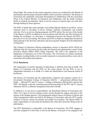 Wing Sindh. The exams for the teacher education courses are conducted by the Boards of 
Intermediate and Secondary Education (BISE) which award the certificates. The Bureau of 
Curriculum also undertakes curriculum development in collaboration with the Curriculum 
Wing of the Federal Ministry of Education and collaborates with the Sindh Textbook 
Board in textbook development. Short in-service courses on special topics are held often 
through funding by donor agencies. 
The PITE in Sindh after initial attempts at providing Diploma Model II and B.Ed. courses 
restricted itself to providing in-service training, materials development and research 
activities. For its in-service training programs, the PITE utilizes the services of the faculty 
of the Bureau’s GECEs in addition to its own nucleus staff and also uses their premises for 
holding the workshops. As such there is collaboration between the Bureau and PITE in 
provision of in-service training. The bureau and PITE in Sindh are independent institutions 
both reporting to the Secretary Education and receiving their budgets from the Department 
of Education. 
The Colleges of Education offering postgraduate courses in education (B.Ed, M.Ed) are 
affiliated with the Universities but are under the financial and administrative control of the 
Executive District Officer EDO College Education. The staff is the employees of the 
Department of Education, not of the Universities. The Universities are mainly examining 
and degree awarding bodies so far as teacher education is concerned and have some role in 
curriculum and syllabus prescriptions. 
3.1.2. Balochistan 
The organization of teacher education in Balochistan is different from that in Sindh. The 
Bureau of Curriculum and the PITE are the major players but the PITE is not an 
independent institution as in Sindh. It is under the administrative and financial control of 
the Bureau. 
The Bureau of Curriculum has the administrative, financial and academic control of 11 
Government Elementary College of Education (GECE) — nomenclature different from 
Sindh — offering PTC and CT courses, 1 College of Education offering B.Ed. and also the 
PITE. The Bureau is also the examining and certification body for the PTC and CT courses 
offered by GECEs, a different arrangement from that of Sindh. 
In addition to its pre-service responsibilities, the Balochistan Bureau of Curriculum also 
offers 10-15 days in-service training courses mostly through the support and often at the 
request of the funding agencies. The management related courses for Heads of Schools and 
school management cadres are held by the Bureau of Curriculum while the PITE usually 
conducts in-service courses for primary and middle level teachers. The Bureau fulfils its 
major responsibility of curriculum development only when the Curriculum Wing invites its 
participation. 
The PITE Balochistan is responsible to the Bureau of Curriculum. The PITE engages in 
activities assigned to it from time to time by the Bureau. In the past it was engaged in the 
5 
 