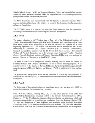Middle Schools Project (MSP), the Science Education Project and currently has assisted 
Education Sector Reform Assistance ESRA for its professional development program on-going 
6 
in four selected districts of Balochistan. 
The PITE Balochistan also experimented with the Diploma in Education courses. These 
courses are being offered as a pilot initiative in some of the elementary teacher education 
colleges in Balochistan. 
The PITE Balochistan, it is gathered has no regular funds allocation from the government 
for its major functions of in-service training and materials development. 
3.1.3. NWFP 
The teacher education in NWFP is in a state of flux. Half of the 20 Regional Institutes of 
Teacher Education (RITES) providing PTC and CT courses were closed down few years 
back while classes were suspended in the rest 10 institutes for a period of 3 years 
beginning September 2002. The Bureau of Curriculum NWFP, renamed in 2001 as the 
Directorate of Curriculum and Teacher Education (DCTE) exercises administrative, 
financial and academic control over the 20 RITES, (10 closed down), 1 Government 
College of Physical Education and a Government Agro Technical Teachers Training 
Centre. Currently Regional Institutes of Teacher Education RITEs have been assigned to 
conduct Diploma in Education as well as PTC/CT classes. 
The PITE in NWFP is an independent institute working directly under the control of 
Secretary Schools and Literacy Department. For its in-service training programs, PITE 
uses the services of the faculty of Bureau, RITEs and the teaching staff/management staff 
under the control of Director Schools and Literacy NWFP in addition to its own nucleus 
staff. 
The graduate and postgraduate level teacher education is offered by three Institutes of 
Education and Research (IERs) as constituent institutions of Peshawar, Hazara and Gomal 
Universities. 
3.1.4. Punjab 
The University of Education Punjab was established as recently as September 2002. A 
series of events led to the creation of the University. 
Until 1974 the schools, offering PTC, CT, OT and other courses, were under the 
administrative, financial and academic control of the Director Public Instructions (DPI), 
Punjab. In 1959 the West Pakistan Education Extension Centre was established which had 
the major responsibility of organizing and conducting In-service Training. During 1972- 
74, after the dissolution of West Pakistan into provincial units, Regional Education 
Extension Centers (REECs) were established in each province. The Education Extension 
Centre Punjab took over the additional responsibilities of administration and management 
 