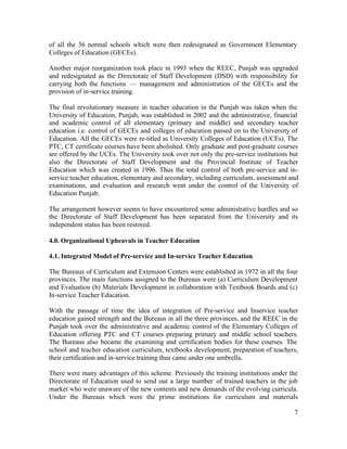 of all the 36 normal schools which were then redesignated as Government Elementary 
Colleges of Education (GECEs). 
Another major reorganization took place in 1993 when the REEC, Punjab was upgraded 
and redesignated as the Directorate of Staff Development (DSD) with responsibility for 
carrying both the functions — management and administration of the GECEs and the 
provision of in-service training. 
The final revolutionary measure in teacher education in the Punjab was taken when the 
University of Education, Punjab, was established in 2002 and the administrative, financial 
and academic control of all elementary (primary and middle) and secondary teacher 
education i.e. control of GECEs and colleges of education passed on to the University of 
Education. All the GECEs were re-titled as University Colleges of Education (UCEs). The 
PTC, CT certificate courses have been abolished. Only graduate and post-graduate courses 
are offered by the UCEs. The University took over not only the pre-service institutions but 
also the Directorate of Staff Development and the Provincial Institute of Teacher 
Education which was created in 1996. Thus the total control of both pre-service and in-service 
teacher education, elementary and secondary, including curriculum, assessment and 
examinations, and evaluation and research went under the control of the University of 
Education Punjab. 
The arrangement however seems to have encountered some administrative hurdles and so 
the Directorate of Staff Development has been separated from the University and its 
independent status has been restored. 
4.0. Organizational Upheavals in Teacher Education 
4.1. Integrated Model of Pre-service and In-service Teacher Education 
The Bureaus of Curriculum and Extension Centers were established in 1972 in all the four 
provinces. The main functions assigned to the Bureaus were (a) Curriculum Development 
and Evaluation (b) Materials Development in collaboration with Textbook Boards and (c) 
In-service Teacher Education. 
With the passage of time the idea of integration of Pre-service and Inservice teacher 
education gained strength and the Bureaus in all the three provinces, and the REEC in the 
Punjab took over the administrative and academic control of the Elementary Colleges of 
Education offering PTC and CT courses preparing primary and middle school teachers. 
The Bureaus also became the examining and certification bodies for these courses. The 
school and teacher education curriculum, textbooks development, preparation of teachers, 
their certification and in-service training thus came under one umbrella. 
There were many advantages of this scheme. Previously the training institutions under the 
Directorate of Education used to send out a large number of trained teachers in the job 
market who were unaware of the new contents and new demands of the evolving curricula. 
Under the Bureaus which were the prime institutions for curriculum and materials 
7 
 