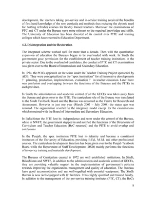 development, the teachers taking pre-service and in-service training received the benefits 
of first hand knowledge of the new curricula and methods thus reducing the chronic need 
for holding refresher courses for freshly trained teachers. Moreover the examinations of 
PTC and CT under the Bureau were more relevant to the required knowledge and skills. 
The University of Education has been divested of its control over PITE and training 
colleges which have reverted to Education Department. 
4.2. Disintegration and the Restoration 
The integrated scheme worked well for more than a decade. Then with the quantitative 
expansion of education the Bureaus began to be overloaded with work. In Sindh the 
government gave permission for the establishment of teacher training institutions in the 
private sector. Due to the overload of candidates, the conduct of PTC and CT examinations 
was given over to the Board of Intermediate and Secondary Education. 
In 1994, the PITEs appeared on the scene under the Teacher Training Project sponsored by 
ADB. They were conceptualized as the “apex institutions” for all innovative developments 
? planning, production, implementation, evaluation ? in teacher education. Later there 
was confusion and overlapping between the functions of the Bureaus and the PITEs in 
each province. 
In Sindh the administration and academic control of all the GECEs was taken away from 
the Bureau and given over to the PITE. The curriculum role of the Bureau was transferred 
to the Sindh Textbook Board and the Bureau was renamed as the Centre for Research and 
Assessment. However in just one year (March 2003 – July 2004) the status quo was 
restored. The organization reverted to the integrated model except for the examinations 
which remained with the Board of Intermediate and Secondary Education. 
In Balochistan the PITE lost its independence and went under the control of the Bureau, 
while in NWFP, the government stepped in and notified the functions of the Directorate of 
Curriculum and Teacher Education (BoC renamed) and the PITE to avoid overlap and 
confusions. 
In the Punjab, the apex institution PITE lost its identity and became a constituent 
institution of the University of Education, providing B.Ed., M.Ed. and other professional 
courses. The curriculum development function has been given over to the Punjab Textbook 
Board while the Department of Staff Development (DSD) mainly performs the functions 
of in-service training and materials development. 
The Bureaus of Curriculum created in 1972 are well established institutions. In Sindh, 
Balochistan and NWFP, in addition to the administration and academic control of GECEs, 
they are providing valuable support in the implementation of government’s policies 
towards improving the organization, management and quality of education. The Bureaus 
have good accommodation and are well-supplied with essential equipment. The Sindh 
Bureau is now well-equipped with IT facilities. It has highly qualified and trained faculty. 
In addition to the management of the pre-service training institutes (PTC, CT), the BoCs 
8 
 