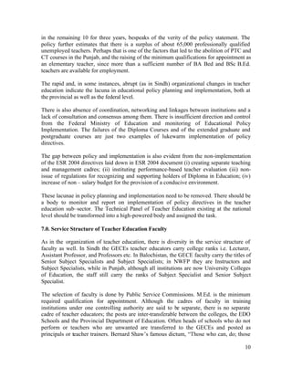 in the remaining 10 for three years, bespeaks of the verity of the policy statement. The 
policy further estimates that there is a surplus of about 65,000 professionally qualified 
unemployed teachers. Perhaps that is one of the factors that led to the abolition of PTC and 
CT courses in the Punjab, and the raising of the minimum qualifications for appointment as 
an elementary teacher, since more than a sufficient number of BA Bed and BSc B.Ed. 
teachers are available for employment. 
The rapid and, in some instances, abrupt (as in Sindh) organizational changes in teacher 
education indicate the lacuna in educational policy planning and implementation, both at 
the provincial as well as the federal level. 
There is also absence of coordination, networking and linkages between institutions and a 
lack of consultation and consensus among them. There is insufficient direction and control 
from the Federal Ministry of Education and monitoring of Educational Policy 
Implementation. The failures of the Diploma Courses and of the extended graduate and 
postgraduate courses are just two examples of lukewarm implementation of policy 
directives. 
The gap between policy and implementation is also evident from the non-implementation 
of the ESR 2004 directives laid down in ESR 2004 document (i) creating separate teaching 
and management cadres; (ii) instituting performance-based teacher evaluation (iii) non-issue 
of regulations for recognizing and supporting holders of Diploma in Education; (iv) 
increase of non – salary budget for the provision of a conducive environment. 
These lacunae in policy planning and implementation need to be removed. There should be 
a body to monitor and report on implementation of policy directives in the teacher 
education sub–sector. The Technical Panel of Teacher Education existing at the national 
level should be transformed into a high-powered body and assigned the task. 
7.0. Service Structure of Teacher Education Faculty 
As in the organization of teacher education, there is diversity in the service structure of 
faculty as well. In Sindh the GECEs teacher educators carry college ranks i.e. Lecturer, 
Assistant Professor, and Professors etc. In Balochistan, the GECE faculty carry the titles of 
Senior Subject Specialists and Subject Specialists; in NWFP they are Instructors and 
Subject Specialists, while in Punjab, although all institutions are now University Colleges 
of Education, the staff still carry the ranks of Subject Specialist and Senior Subject 
Specialist. 
The selection of faculty is done by Public Service Commissions. M.Ed. is the minimum 
required qualification for appointment. Although the cadres of faculty in training 
institutions under one controlling authority are said to be separate, there is no separate 
cadre of teacher educators; the posts are inter-transferable between the colleges, the EDO 
Schools and the Provincial Department of Education. Often heads of schools who do not 
perform or teachers who are unwanted are transferred to the GECEs and posted as 
principals or teacher trainers. Bernard Shaw’s famous dictum, “Those who can, do; those 
10 
 