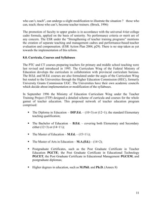 who can’t, teach”, can undergo a slight modification to illustrate the situation ? those who 
can, teach; those who can’t, become teacher trainers. (Brock, 1996) 
The promotion of faculty to upper grades is in accordance with the universal 4-tier college 
cadre formula, applied on the basis of seniority. No performance criteria or merit are of 
any concern. The ESR under the “Strengthening of teacher training programs” mentions 
the creation of separate teaching and management cadres and performance-based teacher 
evaluation and compensation. (ESR Action Plan 2004, p29). There is no step taken as yet 
towards the implementation of this reform. 
8.0. Curricula, Courses and Syllabuses 
The PTC and CT courses preparing teachers for primary and middle school teaching were 
last revised and introduced in 1995. The Curriculum Wing of the Federal Ministry of 
Education develops the curriculum in collaboration with provincial curriculum bureaus. 
The B.Ed. and M.Ed. courses are also formulated under the aegis of the Curriculum Wing 
but routed to the Universities through the Higher Education Commission (HEC), formerly 
University Grants Commission UGC. The Universities have their own academic councils 
which decide about implementation or modification of the syllabuses. 
In September 1996 the Ministry of Education Curriculum Wing under the Teacher 
Training Project (TTP) designed a detailed scheme of curricula and courses for the whole 
gamut of teacher education. This proposed network of teacher education program 
comprised: 
§ The Diploma in Education – DIP.Ed. – (10+3) or (12+1); the standard Elementary 
11 
teaching qualification; 
§ The Bachelor of Education – B.Ed. – covering both Elementary and Secondary 
either (12+3) or (14+1½); 
§ The Master of Education – M.Ed. – (15+1½); 
§ The Master of Arts in Education – M.A.(Ed.) – (14+2); 
§ Postgraduate Certificates, such as the Post Graduate Certificate in Teacher 
Education PGCTE; the Post Graduate Certificate in Educational Technology 
PGCET; the Post Graduate Certificate in Educational Management PGCEM; and 
postgraduate diplomas; 
§ Higher degrees in education, such as M.Phil. and Ph.D. (Annex 8) 
 