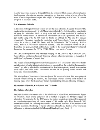 Another innovation in course design (1996) is the option in B.Ed. courses of specialization 
in elementary education or secondary education. At least this option is being offered in 
some of the colleges in the Punjab. The subject offered presently at PTC and CT courses 
are given at annexes 8 and 9. 
9.0. Admission Criteria 
Admissions to the professional courses are on the basis of merit. A second division (45% 
marks) at the minimum entry level (Matric/Intermediate/B.A., B.Sc.) qualifies a candidate 
to apply for admission. Merit at entry tests and interviews determine a candidate’s 
admission to the courses. In Balochistan scholarships of Rs.250/ per month and Rs.350/ 
per month along with Rs 500/ year for books are offered to PTC and CT trainees 
respectively. Admission can also be granted on a self finance basis. There are admission 
quotas for 4 districts in GECEs Quetta and for 7 districts in GECEs Mustang. Besides 
these, there is a self finance admission scheme. There are admission quotas in UCE 
Islamabad for sports, disabled, and teachers’ wards. In the Government Federal College of 
Education the quotas are for FATA, FANA, Military, and teachers’ wards. 
The GECEs charge tuition and other fees ranging for RS. 390/= to RS. 6280/= per year. 
Some of these institutions have self financing schemes where the applicant is charged an 8 
to 10 time’s higher rate of annual fees. 
The student intake at the professional training courses is of low quality. Those who fail to 
get admission in higher education institutions or cannot afford the cost of further education 
or don’t get jobs in other fields, turn to education. Teachers at primary as well as secondary 
level carry a low social status. The salaries are low for the primary school teachers and 
there is no promotions ladder. 
The low quality of intake exacerbates the job of the teacher-educator. The weak grasp of 
subject content among the trainees, the overloaded courses and the short duration of 
training create stress that discourages trainers from adopting innovative training strategies. 
10.0 Scheme of Studies, Curriculum and Textbooks. 
10.1 Scheme of studies 
One, two or three-year courses lead to the acquisition of a certificate, a diploma or a degree 
in education. Each course comprises of a number of papers on different aspects of 
education. For example, for the PTC course the trainee students are required to appear at 
an examination comprising of eleven papers of 100 marks each. Three hundred (300) 
marks are allocated for Teaching Practice and Final Lessons delivered in the presence of an 
external examiner. This listing of papers, allocation of marks and duration of the course are 
elaborated in a document called the Scheme of Studies. (Annex 9 and 10) 
13 
 