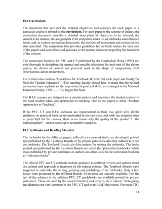 10.2 Curriculum 
The document that provides the detailed objectives and contents for each paper in a 
particular course is termed as the curriculum. For each paper in the scheme of studies, the 
curriculum document provides a detailed description of objectives to be attained, the 
content to be studied, the assignments to be completed and a list of textbooks and reference 
books and, in certain curriculum documents, the methods of assessment and evaluation are 
also described. The curriculum also provides guidelines for textbook writers for each one 
of the papers and some hints and guidance to the teacher educators regarding the treatment 
of the content. 
The curriculum booklets for PTC and CT published by the Curriculum Wing (1995) are 
very thorough in describing the general and specific objectives for each unit of the eleven 
papers, the details of content and practical work in the shape of assignments, field 
observations, action research etc. 
Curriculum also contains “Guidelines for Textbook Writers” for each paper and finally “A 
Note for Teacher Educators”. “The teaching faculty should bear in mind that the revised 
curriculum lays emphasis on the acquisition of practical skills, as envisaged in the National 
Education Policy, 1992 - - - -” so begins the Note. 
The B.Ed. courses are designed on a similar pattern and introduce the student-teacher to 
the most modern ideas and approaches in teaching. One of the papers is titled “Modern 
Approaches to Teaching”. 
If the PTC, CT and B.Ed. curricula are implemented in their true spirit with all the 
emphasis on practical work as recommended in the curricula, and with the extended time 
as prescribed for the courses, there is no reason why the quality of the product ? the 
trained teacher? cannot come up to acceptable standards. 
10.3 Textbooks and Reading Material 
The textbooks for the different papers, offered in a course of study, are developed, printed 
and published by the Textbook Boards or by private publishers who hire authors to write 
the textbooks. The Textbook Boards also hire authors for writing the textbooks. The books 
printed and published by the Textbook Boards are called the “prescribed textbooks” while 
those published by private publishers or authors are often listed in the curriculum booklets 
as “reference books” 
The official PTC and CT curricula include guidance to textbook writers and authors about 
the content and approach in treatment of the subject content. The Textbook Boards were 
supposed to undertake the writing, printing and publishing of the textbooks. Only a few 
books were produced by the different Boards. Even these are scarcely available. For the 
rest of the subjects in the syllabus PTC, CT guidebooks are available printed by private 
publishers. These are used by the student teachers and even by their trainers. Note-giving 
and dictation are very common in the PTC, CT and even B.Ed. classrooms. For most PTC, 
14 
 
