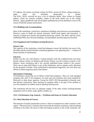 CT subjects, the trainers use books written for B.Ed. courses by B.Ed. college professors, 
make notes and distribute photocopies or dictate. 
The B.Ed., M.Ed. curricula do give a list of reference books, often written by foreign 
authors, which are scarcely available, neither in the book market nor in the college 
libraries. Again guidebooks and solved papers published by private publishers come to the 
rescue of both the trainees and trainers. 
11.0. Buildings and Accommodation 
Most of the institutions visited have satisfactory buildings and classroom accommodation. 
However, some in Sindh are ancient structures which need repairs and renovation. A 
majority of them have hostels and attached practicing schools. The BoCs and the newly 
established PITEs have the best buildings, accommodation and other physical facilities. 
12.0. Equipment and Teaching Learning Resources 
Science Labs 
The majority of the institutions visited had adequate science lab facilities but most of the 
lab tables and the locked almirahs containing apparatus were gathering dust — evidence of 
disuse and lack of maintenance. 
Libraries 
Similar was the case with libraries. Locked almirahs with old, outdated books and shiny 
bound volumes mostly on Religion and Islamic History was the common scenario in the 
libraries. Some institutions had a few recently published books related to the courses. 
There was no open shelf library in any of the institutions, and no regular yearly allocation 
for the purchase of books. None subscribed to educational magazines, nor were there any 
efforts to obtain magazines gratis from donors. 
Information Technology 
All institutions except four out of fifteen visited had computers. There are well equipped 
computer labs with 15-30 computers. In most cases the machines have been donated by 
Microsoft or other donor agencies. Except for GECE (W) Hussainabad in Karachi none 
had Internet connections. Since learning of computer skills is not part of the syllabus as 
yet, the computers are seldom used as teaching learning tools. 
The institutions did not have an adequate supply of the other routine teaching-learning 
equipment such as charts, maps, globes, models, etc. 
13.0. A Performance Gap Analysis — Problems and Issues in Teacher Education 
13.1. Short Duration of Courses 
The duration of teacher preparation courses is short in comparison to other countries in the 
region. “There has been a constant observation that the duration of primary school teaching 
certificate is far below the norm of other developing countries in the world. Generally, the 
15 
 