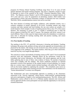 programs for Primary School Teaching Certificate range from 12 to 16 years of both 
general education and teacher training programs. The norm is, therefore, around 14 years 
of education in most of the countries in the world”. (National Education Policy 1998- 
2010). The Diploma courses Models I and II (1996) proposed an extended duration of 
10+3 years and 12+1 years for preparation of elementary teachers. Both models were 
experimented in PITEs and some Elementary Colleges of Education but were evaluated. 
The B.Ed., M.Ed. extended duration courses were never even tried. 
The short duration of training and lengthy syllabuses, with redundant content, was a 
common complaint of teacher educators at all levels. Excluding summer and winter 
vacations and other national and local holidays the one year courses are actually of 9- 
month duration which includes 6 weeks of teaching practice that is only 15% of the course 
duration. The remaining 33 weeks or just 7½ months is insufficient time to study the 
eleven subjects in both the PTC and CT courses. The situation with B.Ed. courses is not 
much different. There is little scope for improvement unless the redundancy is weeded out, 
more time is allocated for learning teaching skills and practice teaching, and course 
durations are extended. 
13.2. Poor Quality of Teaching 
The teaching in the PTC, CT and B.Ed. classrooms is lecturing and dictation. Teaching 
techniques like group work, problem solving, and activity approach are lectured about, not 
practiced by the trainers. The trainees are not involved in any of the activities or practical 
work suggested in the syllabuses. The trainee teachers, when they go to their classrooms, 
teach the way they were taught through didactic. 
The curricula in science and methods of teaching science at PTC and CT level recommend 
practical work and experiments. Although almost all the institutions visited by the 
consultants had science laboratories, the almirahs with locked apparatus and the work 
tables gathering dust in mist of them, were evidence of disuse. No journals of practical 
work were available with the students. The lesson notebooks produced on demand 
presented a record of the ignorance of the student teacher in lesson planning. In a lesson 
plan on a science topic a student teacher declared (perhaps with pride) that “the teacher 
will use the lecture method in explaining the concepts”. The consultants came across no 
lesson notes in any subject where learning activities were mentioned; even the mention of a 
“lecture demonstration” in science was infrequent. 
The fundamental and most recommended approach to teaching in the elementary 
classrooms is the “Activity Approach” which ensures “child-centered” teaching-learning 
and active participation of pupils in the teaching-learning process. The ESL, Science and 
Mathematics courses offered in the U.S. to Pakistan teacher educators also stressed the 
activity approach and the course participants were provided the opportunity to visit activity 
oriented classrooms. 
16 
 