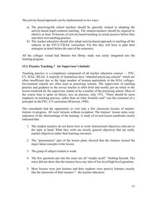 17 
The activity-based approach can be implemented in two ways: 
a) The practicing/lab school teachers should be specially trained in adopting the 
activity-based pupil-centered teaching. The student-teachers should be required to 
observe at least 10-lessons of activity-based teaching in actual practice before they 
start their own teaching practice. 
b) The teacher-educators should also adopt activity-based approach in teaching all the 
subjects in the PTC/CT/B.Ed. curriculum. For this they will have to plan their 
strategies in detail before the start of the semesters. 
All the colleges visited had libraries but library study was rarely integrated into the 
learning program. 
13.3. Practice Teaching ? for Supervisor’s Initials! 
Teaching practice is a compulsory component of all teacher education courses — PTC, 
CT, B.Ed., BS.Ed. A majority of institutions have “attached practicing schools” which are 
often insufficient due to the large number of trainees particularly in the B.Ed. colleges. 
Government schools are often used as practicing schools. The supervision of teaching 
practice and guidance to the novice teacher is often brief and mostly just an initial in the 
lesson notebook by the supervisor, trainer or by a teacher of the practicing school. Most of 
the course time is spent on theory, less on practice, only 15%. “There should be more 
emphasis on teaching practice, rather than on what Aristotle said” was the comment of a 
principal on the PTC, CT curriculum (Warwick, 1990). 
The consultants had the opportunity to visit only a few classroom lessons of teacher-trainers 
in progress. All were lectures without exception. The trainees’ lesson notes were 
indicators of the shortcomings of the training. A study of several lesson notebooks clearly 
indicated that: 
1. The student teachers do not know how to write instructional objectives relevant to 
the topic at hand. What they write are mostly general objectives that are really 
teacher-objectives rather than learning outcomes. 
2. The “presentation” part of the lesson plans showed that the trainees missed the 
major ideas/concepts in the lesson. 
3. The grasp of subject content is weak. 
4. The few questions put into the notes are all “simple recall”. Nothing beyond. The 
notes did not show that the trainees have any idea of low-level/high level questions. 
5. Most lessons were just lectures and their students were passive listeners exactly 
like the classroom of their masters ? the teacher educators. 
 