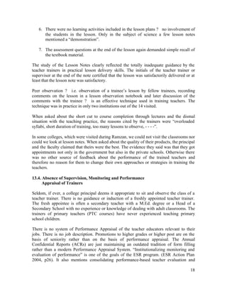 6. There were no learning activities included in the lesson plans ? no involvement of 
the students in the lesson. Only in the subject of science a few lesson notes 
mentioned a “demonstration”. 
7. The assessment questions at the end of the lesson again demanded simple recall of 
18 
the textbook material. 
The study of the Lesson Notes clearly reflected the totally inadequate guidance by the 
teacher trainers in practical lesson delivery skills. The initials of the teacher trainer or 
supervisor at the end of the note certified that the lesson was satisfactorily delivered or at 
least that the lesson note was satisfactory. 
Peer observation ? i.e. observation of a trainee’s lesson by fellow trainees, recording 
comments on the lesson in a lesson observation notebook and later discussion of the 
comments with the trainee ? is an effective technique used in training teachers. The 
technique was in practice in only two institutions out of the 14 visited. 
When asked about the short cut to course completion through lectures and the dismal 
situation with the teaching practice, the reasons cited by the trainers were “overloaded 
syllabi, short duration of training, too many lessons to observe, - - - -”. 
In some colleges, which were visited during Ramzan, we could not visit the classrooms nor 
could we look at lesson notes. When asked about the quality of their products, the principal 
and the faculty claimed that theirs were the best. The evidence they said was that they got 
appointments not only in the government but also in the private schools. Otherwise there 
was no other source of feedback about the performance of the trained teachers and 
therefore no reason for them to change their own approaches or strategies in training the 
teachers. 
13.4. Absence of Supervision, Monitoring and Performance 
Appraisal of Trainers 
Seldom, if ever, a college principal deems it appropriate to sit and observe the class of a 
teacher trainer. There is no guidance or induction of a freshly appointed teacher trainer. 
The fresh appointee is often a secondary teacher with a M.Ed. degree or a Head of a 
Secondary School with no experience or knowledge of dealing with adult classrooms. The 
trainers of primary teachers (PTC courses) have never experienced teaching primary 
school children. 
There is no system of Performance Appraisal of the teacher educators relevant to their 
jobs. There is no job description. Promotions to higher grades or higher post are on the 
basis of seniority rather than on the basis of performance appraisal. The Annual 
Confidential Reports (ACRs) are just maintaining an outdated tradition of form filling 
rather than a modern Performance Appraisal System. “Institutionalizing monitoring and 
evaluation of performance” is one of the goals of the ESR program. (ESR Action Plan 
2004, p26). It also mentions consolidating performance-based teacher evaluation and 
 
