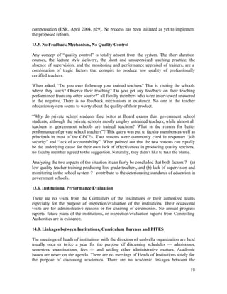 compensation (ESR, April 2004, p29). No process has been initiated as yet to implement 
the proposed reform. 
13.5. No Feedback Mechanism, No Quality Control 
Any concept of “quality control” is totally absent from the system. The short duration 
courses, the lecture style delivery, the short and unsupervised teaching practice, the 
absence of supervision, and the monitoring and performance appraisal of trainers, are a 
combination of tragic factors that conspire to produce low quality of professionally 
certified teachers. 
When asked, “Do you ever follow-up your trained teachers? That is visiting the schools 
where they teach? Observe their teaching? Do you get any feedback on their teaching 
performance from any other source?” all faculty members who were interviewed answered 
in the negative. There is no feedback mechanism in existence. No one in the teacher 
education system seems to worry about the quality of their product. 
“Why do private school students fare better at Board exams than government school 
students, although the private schools mostly employ untrained teachers, while almost all 
teachers in government schools are trained teachers? What is the reason for better 
performance of private school teachers”? This query was put to faculty members as well as 
principals in most of the GECEs. Two reasons were commonly cited in response: “job 
security” and “lack of accountability”. When pointed out that the two reasons can equally 
be the underlying cause for their own lack of effectiveness in producing quality teachers, 
no faculty member agreed to the suggestion. Naturally, they didn’t like to take the blame. 
Analyzing the two aspects of the situation it can fairly be concluded that both factors ? (a) 
low quality teacher training producing low grade teachers, and (b) lack of supervision and 
monitoring in the school system ? contribute to the deteriorating standards of education in 
government schools. 
13.6. Institutional Performance Evaluation 
There are no visits from the Controllers of the institutions or their authorized teams 
especially for the purpose of inspection/evaluation of the institutions. Their occasional 
visits are for administrative reasons or for chairing of ceremonies. No annual progress 
reports, future plans of the institutions, or inspection/evaluation reports from Controlling 
Authorities are in existence. 
14.0. Linkages between Institutions, Curriculum Bureaus and PITES 
The meetings of heads of institutions with the directors of umbrella organization are held 
usually once or twice a year for the purpose of discussing schedules — admissions, 
semesters, examinations, fees — and settling other administrative matters. Academic 
issues are never on the agenda. There are no meetings of Heads of Institutions solely for 
the purpose of discussing academics. There are no academic linkages between the 
19 
 
