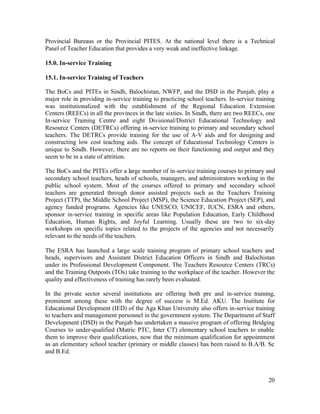 Provincial Bureaus or the Provincial PITES. At the national level there is a Technical 
Panel of Teacher Education that provides a very weak and ineffective linkage. 
15.0. In-service Training 
15.1. In-service Training of Teachers 
The BoCs and PITEs in Sindh, Balochistan, NWFP, and the DSD in the Punjab, play a 
major role in providing in-service training to practicing school teachers. In-service training 
was institutionalized with the establishment of the Regional Education Extension 
Centers (REECs) in all the provinces in the late sixties. In Sindh, there are two REECs, one 
In-service Training Centre and eight Divisional/District Educational Technology and 
Resource Centers (DETRCs) offering in-service training to primary and secondary school 
teachers. The DETRCs provide training for the use of A-V aids and for designing and 
constructing low cost teaching aids. The concept of Educational Technology Centers is 
unique to Sindh. However, there are no reports on their functioning and output and they 
seem to be in a state of attrition. 
The BoCs and the PITEs offer a large number of in-service training courses to primary and 
secondary school teachers, heads of schools, managers, and administrators working in the 
public school system. Most of the courses offered to primary and secondary school 
teachers are generated through donor assisted projects such as the Teachers Training 
Project (TTP), the Middle School Project (MSP), the Science Education Project (SEP), and 
agency funded programs. Agencies like UNESCO, UNICEF, IUCN, ESRA and others, 
sponsor in-service training in specific areas like Population Education, Early Childhood 
Education, Human Rights, and Joyful Learning. Usually these are two to six-day 
workshops on specific topics related to the projects of the agencies and not necessarily 
relevant to the needs of the teachers. 
The ESRA has launched a large scale training program of primary school teachers and 
heads, supervisors and Assistant District Education Officers in Sindh and Balochistan 
under its Professional Development Component. The Teachers Resource Centers (TRCs) 
and the Training Outposts (TOs) take training to the workplace of the teacher. However the 
quality and effectiveness of training has rarely been evaluated. 
In the private sector several institutions are offering both pre and in-service training, 
prominent among these with the degree of success is M.Ed. AKU. The Institute for 
Educational Development (IED) of the Aga Khan University also offers in-service training 
to teachers and management personnel in the government system. The Department of Staff 
Development (DSD) in the Punjab has undertaken a massive program of offering Bridging 
Courses to under-qualified (Matric PTC, Inter CT) elementary school teachers to enable 
them to improve their qualifications, now that the minimum qualification for appointment 
as an elementary school teacher (primary or middle classes) has been raised to B.A/B. Sc 
and B.Ed. 
20 
 