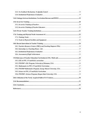 13.5. No Feedback Mechanism, No Quality Control ....................................................................................19 
13.6. Institutional Performance Evaluation...................................................................................................19 
14.0. Linkages between Institutions, Curriculum Bureaus and PITES .......................................................19 
15.0. In-service Training ......................................................................................................................................20 
15.1. In-service Training of Teachers.............................................................................................................20 
15.2. In-service Training of Teacher Educators............................................................................................21 
16.0. Private Teacher Training Institutions ......................................................................................................21 
17.0. Training and Physical Needs Assessment of............................................................................................22 
17.1. Training Needs.........................................................................................................................................22 
17.2. Needs in Physical Facilities and Equipment ........................................................................................24 
18.0. Recent Innovations in Teacher Training .................................................................................................24 
18.1. Teachers Resource Centers (TRCs) and Teaching Outposts (TOs)...................................................24 
18.2. Internship or a Teaching House - Job...................................................................................................25 
18.3. Institutional Performance Evaluation...................................................................................................25 
18.4. Assessment of Pupil Achievement..........................................................................................................25 
19.0 Relevance of Teacher Education Curriculum in ESL, Math and.........................................................25 
19.1. ESL in PTC, CT and B.Ed. curriculum................................................................................................25 
19.2. PTEPDP –ESL Program, University of Montana, USA. ....................................................................26 
19.3. Mathematics in PTC, CT and B.Ed. Curriculum.................................................................................27 
19.4. PTEPDP Mathematics Program, George Mason University, USA....................................................27 
19.5. Science in PTC, CT and B.Ed. Curriculum..........................................................................................28 
19.6. PTEPDP—Science Program, Oregon State University, USA. ...........................................................29 
20.0. Utilization of the Newly Acquired Skills of US Trainees.......................................................................30 
21.0. Recommendations........................................................................................................................................31 
22.0. Conclusion.....................................................................................................................................................33 
References...............................................................................................................................................................35 
ii 
 