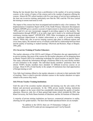 During the last decade there has been a proliferation in the number of in-service training 
courses, in the variety of topics of the courses and in the number of agencies offering the 
courses. Almost 60-70% school teachers with five year tenure of service have undergone at 
the least one in-service training, particularly now that the TRCs and the TOs have carried 
the training to remote rural areas as well. 
The impact of the courses has been investigated and recorded in only a few instances. The 
Implementation Completion Report (ICR) of the Sindh Primary Education Development 
Program (SPEDP) gives a positive account of improvement in classroom teaching because 
“SPEs and LCs are now increasingly engaged in providing support to the teachers. The 
transformation through SPEDP is at an early stage and it needs to be reinforced through 
continuous training support” (SPEDP-ICR, 1999). Other investigators are skeptical about 
any significant improvement in student achievement as a result of in-service training 
courses “While they (the in-service training courses) take place in different regions and 
cover many topics, the national survey of schools could find no relationship between them 
and the quality of teaching or student learning” (Warwick and Reimers, Hope or Despair, 
1995, p44). 
15.2. In-service Training of Teacher Educators 
The teacher educators of the GECEs and Colleges of Education also get opportunities of 
in-service training. But most of the courses for the teacher educators are for preparing them 
as Master Trainers (MTs) for conducting workshops for school teachers on specific topics. 
This study collected the information through a Performa filled in by each faculty member 
of each institution in the sample. The individual faculty members’ proformas show that 
almost 70-80% faculty members have attended 3-5 different in-service courses on an 
average. About 8-10% of total faculty in the sample 24 institutions have had opportunities 
of foreign training as well. 
Very little local training offered to the teacher educators is relevant to their particular field 
of teaching. There is need to provide refresher courses to the teacher educators on topics 
related to the courses they teach. 
16.0. Private Teacher Training Institutions 
Until the end of the seventies teacher education and training was the sole realm of the 
federal and provincial governments. In the 1980s private teacher training institutions 
started to appear on the scene which has considerably deteriorated the quality of teacher 
education. However, only few of them gained high repute which included the IED, Aga 
Khan University, the Notre Dame Institute of Education, and the Ali Institute of Education. 
A majority of private training institutions are however, commercial enterprises in reality, 
churning out low grade teachers. The facts from Sindh reproduced below are an example: 
21 
“In addition to the GECEs there are 19 Elementary Colleges of 
Education (ECE) under private management and 3 run by Karachi 
Municipal Corporation (KMC) with a total enrolment of 3,000 
 