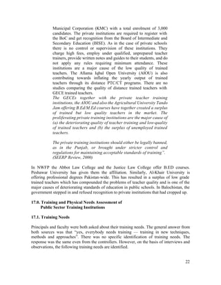 22 
Municipal Corporation (KMC) with a total enrolment of 3,000 
candidates. The private institutions are required to register with 
the BoC and get recognition from the Board of Intermediate and 
Secondary Education (BISE). As in the case of private schools 
there is no control or supervision of these institutions. They 
charge high fees, employ under qualified, unprepared teacher 
trainers, provide written notes and guides to their students, and do 
not apply any rules requiring minimum attendance. These 
institutions are a major cause of the low quality of trained 
teachers. The Allama Iqbal Open University (AIOU) is also 
contributing towards inflating the yearly output of trained 
teachers through its distance PTC/CT programs. There are no 
studies comparing the quality of distance trained teachers with 
GECE trained teachers. 
The GECEs together with the private teacher training 
institutions, the AIOU and also the Agricultural University Tando 
Jam offering B.Ed/M.Ed courses have together created a surplus 
of trained but low quality teachers in the market. The 
proliferating private training institutions are the major cause of 
(a) the deteriorating quality of teacher training and low-quality 
of trained teachers and (b) the surplus of unemployed trained 
teachers. 
The private training institutions should either be legally banned, 
as in the Punjab, or brought under stricter control and 
regulations for maintaining acceptable standards of training”. 
(SEERP Review, 2000) 
In NWFP the Abbot Law College and the Justice Law College offer B.ED courses. 
Peshawar University has given them the affiliation. Similarly, Al-Khair University is 
offering professional degrees Pakistan-wide. This has resulted in a surplus of low grade 
trained teachers which has compounded the problems of teacher quality and is one of the 
major causes of deteriorating standards of education in public schools. In Balochistan, the 
government stepped in and refused recognition to private institutions that had cropped up. 
17.0. Training and Physical Needs Assessment of 
Public Sector Training Institutions 
17.1. Training Needs 
Principals and faculty were both asked about their training needs. The general answer from 
both sources was that “yes, everybody needs training — training in new techniques, 
methods and approaches”. There was no specific identification of training needs. The 
response was the same even from the controllers. However, on the basis of interviews and 
observations, the following training needs are identified. 
 