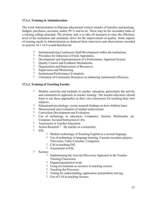 17.1.1. Training in Administration 
The word Administration in Pakistan educational context smacks of transfers and postings, 
budgets, purchases, accounts, audits, PC1s and so on. These may be the secondary tasks of 
a training college principal. The primary task is to take all measures to raise the efficiency 
level of the institution and constantly strive for the improvement of quality. Some aspects 
of training needs in Administration as deduced from interviews and observations recorded 
in sections 14.1-14.6 would therefore be: 
23 
? Institutionalizing Continuous Staff Development within the institutions. 
? Procedure for Induction of Fresh Appointees. 
? Development and Implementation of a Performance Appraisal System. 
? Quality Control and Feedback Mechanisms. 
? Organization and Deployment of Resources. 
? Supervision and Monitoring. 
? Institutional Performance Evaluation. 
? Utilization of Community Resources in enhancing institutional efficiency. 
17.1.2. Training of Teaching Faculty 
? Modern curricula and methods in teacher education, particularly the activity 
and constructivist approach in teacher training. The teacher-educators should 
learn to use these approaches in their own classrooms for teaching their own 
subjects. 
? Educational psychology: recent research findings on how children learn. 
? Measurement and evaluation of student achievement. 
? Curriculum Development and Evaluation. 
? Use of technology in education: Computers, Internet, Multimedia, etc. 
Computer Assisted Instruction (CAI). 
? Assessment in Teacher Education. 
? Action Research ? the teacher as a researcher. 
? ESL: 
? Modern technology of Teaching English as a second language. 
? Use of technology in language learning: Cassette recorders-players, 
Television, Video Cassettes, Computers. 
? CAI in teaching ESL 
? Assessment in ESL 
? Science: 
? Implementing the Activity/Discovery Approach in the Teacher 
Training Classrooms. 
? Organizing practical work. 
? Using environment as resource in teaching science. 
? Teaching the Processes. 
? Testing for understanding, application and problem solving. 
? Use of CAI in teaching Science. 
 