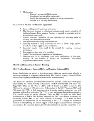 24 
? Mathematics: 
? Discovery approach in Mathematics. 
? Use of materials in teaching mathematics. 
? Testing for understanding, application and problem solving. 
? Use of CAI in teaching Mathematics. 
17.2. Needs in Physical Facilities and Equipment 
? Some buildings need repairs and renovation. 
? The classroom furniture in all training institutions and practice schools is of 
traditional design. Light movable furniture is required for practicing activity 
approach and group-work. 
? Science labs need curriculum relevant equipment and workshop tools for 
devising low-cost teaching materials. 
? Lab attendants need training as lab technicians. 
? Teaching material of daily classroom use such as charts, maps, globes, 
models are in short supply in most institutions. 
? Computer teacher posts need to be created for teaching computer 
applications. 
? Internet connections need to be provided. 
? Audio-Video and projection equipment is inadequate. 
? Libraries need to be refurbished with recent publications in education, 
teaching ESL and teaching of Science and Mathematics. Educational 
magazines need to be made available. 
18.0. Recent Innovations in Teacher Training 
18.1. Teachers Resource Centers (TRCs) and Teaching Outposts (TOs) 
Rather than bringing the teacher to the training center, taking the training to the school is a 
daring new strategy in in-service teacher training. The Teachers Resource Centers (TRCs) 
and the Teaching Outposts (TOs) were visualized to perform this role. 
The Bureau of Curriculum, Balochistan has established 123 TRCs under the ESR Program 
sponsored by the Federal Ministry of Education. The BoC and the PITE each house one 
Super-TRC. There are 11 TRCs in GECEs and 110 district level TRCs in schools. The 
TRCs serve a cluster of 8-10 schools in a 16 km radius. In the NWFP there are TRCs and 
TOs under the PITE. In both provinces these in-service training centers are very well 
equipped with modern equipment. The PITEs oversee and support these training out-posts. 
It’s a mobile in-service teacher education. There are TRCs in Sindh too under local 
administration of EDOs. The Training Outposts and TRCs are situated in primary or 
secondary schools. One of the school teachers is in-charge. EDOs from the local 
government are responsible for the functioning of the TOs. Although an innovative 
measure in strengthening the teacher-support system, in providing continuous on-the job 
assistance to the classroom teacher, their fruitful utilization is doubtful since there is no 
 