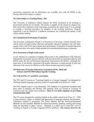 monitoring mechanism and no information was available even with the PITES or the 
Bureaus about their inputs or outputs. 
18.2. Internship or a Teaching House - Job 
The University of Education Lahore requires the B.Ed. examinees to do teaching in 
government schools for six months. The trainee is eligible for the award of a degree only 
after successful completion of the internship, certified by the school head. It is an attempt 
at creating a licensing procedure for adoption of the teaching profession. Properly 
organized, it can be utilized as a feedback mechanism for evaluating the quality of the 
trainee and the training. 
18.3. Institutional Performance Evaluation 
The University of Education Punjab is in the process of devising a scheme whereby there 
will be teams of expert teacher educators and teacher education managers who will make 
regular visits to the UCEs and evaluate their performance. Controllers of teacher education 
in other provinces also need to think and plan for institutional performance evaluation. 
18.4. Assessment of Pupil Achievement 
A new initiative in evaluation of student achievement is the establishment of the National 
Educational Assessment System (NEAS), with provincial cells at Curriculum Bureaus and 
PITES under the title of Provincial Educational Assessment Cell (PEAC). Although this 
innovation is not directly concerned with teacher education it would provide at least one 
indicator of the success or otherwise of the efforts at improving teacher quality. 
19.0 Relevance of Teacher Education Curriculum in ESL, Math and 
25 
Sciences and PTE PDP Subject Specific Training. 
19.1. ESL in PTC, CT and B.Ed. curriculum 
The PTC and CT courses in “Teaching English as a Foreign Language” are designed for 
Teaching English Language at primary (class I-V) and middle level (Class VI – VIII). 
The PTC English course is very elementary. The emphasis is on grammar translation and 
basic skills of Reading and Writing. The speaking skills are limited to exchange of 
courtesies and very simple short sentences. There is very little emphasis on providing 
communication skills. 
The CT course designed for teaching English at the middle school level (Class VI – VIII) 
is more extensive. Again, in methods and approaches to language teaching, the Grammar– 
Translation method is prominent. The Direct Method and the Structural-Situational 
Methods are also included. Methods for enhancing listening, speaking, reading and writing 
skills are described in detail. Lesson – Planning is a major unit in both PTC and CT 
Teaching of English as Foreign Language (TEFL) syllabuses. The courses, however, do 
 