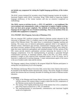 not include any component for raising the English language proficiency of the trainee 
teachers. 
The B.Ed. courses designed for secondary school English language teachers do include a 
functional English course (B.Ed. Curriculum Wing, 1996) aimed at improving English 
language proficiency of the trainee teachers and also an extensive component on 
methodology. 
The TEFL courses at all three levels ----- PTC, CT and B.Ed. ---- are traditional. The 
conversational and communicative skills, so important in modern English teaching, 
have not been given proper emphasis. The methods of teaching and learning the 
language do not suggest the use of modern technology. There is no mention of the use 
of audio-video equipment or computers. 
19.2. PTEPDP –ESL Program, University of Montana, USA. 
The one semester ESL certificate program offered to Pakistan teacher educators by the 
University of Montana, USA, is a modern course in ESL primarily designed to meet the 
needs of the Pakistan clients. The major focus is communicative language teaching and 
learning. The course uses an intensive participatory approach which is not apparent in 
Pakistan courses. Information gap activities, communicative language games, role plays 
and drama activities, problem solving activities, listening-based activities, story telling etc 
make the course intensively participatory and workshop oriented. All four sections of the 
ESL course provide intensive participatory activities immersing the learners in the 4 
language competencies. Even the teaching/learning of grammar is presented through 
communicative activities, in situational contexts, while in the PTC, CT, B.Ed. courses, 
grammar is taught as rules removed from situational context. In the US course, use of 
materials is emphasized in teaching language. A major and prominent aspect of the course 
is the use of modern audio-video and the internet. 
The language support classes included in the program helped the Pakistan participants in 
raising their own proficiency level in the language. 
The Montana and George Mason University ESL courses have many features that need to 
be included in the Pakistan teacher education ESL courses. The course, though of a limited 
period, has elements that are extremely desirable for fulfilling the needs of Pakistan teacher 
educators. 
Conclusions 
§ Study of the Montana and George Mason University ESL courses and discussions 
with the returnee ESL trainees makes it amply evident that the ESL components of 
the Pakistan courses need to be modernized. 
§ The raising of the English proficiency level of the trainees has to be a compulsory 
26 
part of the courses at each level i.e. PTC, CT and B.Ed. 
§ The teaching/learning of conversational, communicative and functional English 
needs to be emphasized. 
 