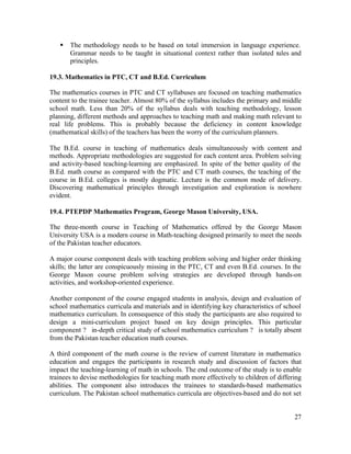 § The methodology needs to be based on total immersion in language experience. 
Grammar needs to be taught in situational context rather than isolated rules and 
principles. 
19.3. Mathematics in PTC, CT and B.Ed. Curriculum 
The mathematics courses in PTC and CT syllabuses are focused on teaching mathematics 
content to the trainee teacher. Almost 80% of the syllabus includes the primary and middle 
school math. Less than 20% of the syllabus deals with teaching methodology, lesson 
planning, different methods and approaches to teaching math and making math relevant to 
real life problems. This is probably because the deficiency in content knowledge 
(mathematical skills) of the teachers has been the worry of the curriculum planners. 
The B.Ed. course in teaching of mathematics deals simultaneously with content and 
methods. Appropriate methodologies are suggested for each content area. Problem solving 
and activity-based teaching-learning are emphasized. In spite of the better quality of the 
B.Ed. math course as compared with the PTC and CT math courses, the teaching of the 
course in B.Ed. colleges is mostly dogmatic. Lecture is the common mode of delivery. 
Discovering mathematical principles through investigation and exploration is nowhere 
evident. 
19.4. PTEPDP Mathematics Program, George Mason University, USA. 
The three-month course in Teaching of Mathematics offered by the George Mason 
University USA is a modern course in Math-teaching designed primarily to meet the needs 
of the Pakistan teacher educators. 
A major course component deals with teaching problem solving and higher order thinking 
skills; the latter are conspicuously missing in the PTC, CT and even B.Ed. courses. In the 
George Mason course problem solving strategies are developed through hands-on 
activities, and workshop-oriented experience. 
Another component of the course engaged students in analysis, design and evaluation of 
school mathematics curricula and materials and in identifying key characteristics of school 
mathematics curriculum. In consequence of this study the participants are also required to 
design a mini-curriculum project based on key design principles. This particular 
component ? in-depth critical study of school mathematics curriculum ? is totally absent 
from the Pakistan teacher education math courses. 
A third component of the math course is the review of current literature in mathematics 
education and engages the participants in research study and discussion of factors that 
impact the teaching-learning of math in schools. The end outcome of the study is to enable 
trainees to devise methodologies for teaching math more effectively to children of differing 
abilities. The component also introduces the trainees to standards-based mathematics 
curriculum. The Pakistan school mathematics curricula are objectives-based and do not set 
27 
 