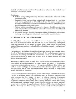 standards of achievement at different levels of school education; the standards-based 
curriculum is just one step further. 
Conclusions 
§ Problem solving and higher thinking skills need to be included in the math teacher 
28 
education courses. 
§ Research oriented in-depth critical study of math curricula should be a part of the 
math courses, particularly at CT and B.Ed. levels. This creates insight into the 
hierarchy of mathematical concepts suitable for introduction at different levels and 
suitable for students of differing abilities. 
§ National and international curricula and review literature should be provided to the 
math section of the institution libraries and a study of this literature should be made 
a part of the program. 
§ The trained returnees should be encouraged to adopt the hands-on, activity-based, 
workshop-oriented approach in their math course teacher education classes. 
19.5. Science in PTC, CT and B.Ed. Curriculum 
The PTC, CT courses in science include 50% theory and methods and 50% subject matter 
that cover the science syllabuses for class I-V and VI-VIII respectively. Although the 
marks distribution for the two parts is 50% each, subject matter portion is almost three 
fourths of the course, and theory and methodology of teaching science is a small portion of 
the syllabus. 
The methodology part includes the teaching of processes, concepts, principles, and stresses 
the role of the teacher as a guide and a facilitator. It also emphasizes experimentation, 
investigation and relating science to real life situations. The use of A-V aids and low cost 
material and evaluation in science are included. Skills in lesson planning and lesson 
delivery are a requirement. 
Both the PTC and CT courses , as noted above, include a large amount of science subject 
matter which presents an opportunity to convert theory into practice ? investigation, 
exploration, experimentation, processes ? all approaches leading to doing science and 
hands-on science can be put into practice. However this does not happen in the teacher 
education classes nor are there any models of such practice available in the practicing 
schools attached to the institutions. 
The B.Ed. science syllabus offers separate courses in Teaching of Elementary Science and 
Teaching of Secondary Science. The courses are heavy on theories of teaching-learning 
while comparatively low weight is given to discovery-learning, investigation, 
experimentation and the learning of processes. There is no practical work or research or 
assignments component in the syllabus. The “Teaching of Science” classes in the training 
colleges are mostly conducted through lectures. There is, however, an attempt at giving a 
modern look by including the use of media and technology (CAI, A-V etc.) in the syllabus. 
Both the elementary and the secondary science courses include a study of well-known 
 
