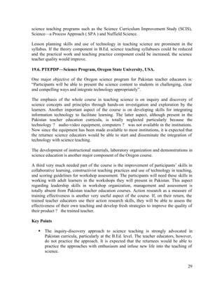 science teaching programs such as the Science Curriculum Improvement Study (SCIS), 
Science—a Process Approach ( SPA ) and Nuffield Science. 
Lesson planning skills and use of technology in teaching science are prominent in the 
syllabus. If the theory component in B.Ed. science teaching syllabuses could be reduced 
and the practical work and teaching practice component could be increased, the science 
teacher quality would improve. 
19.6. PTEPDP—Science Program, Oregon State University, USA. 
One major objective of the Oregon science program for Pakistan teacher educators is: 
“Participants will be able to present the science content to students in challenging, clear 
and compelling ways and integrate technology appropriately”. 
The emphasis of the whole course in teaching science is on inquiry and discovery of 
science concepts and principles through hands-on investigation and exploration by the 
learners. Another important aspect of the course is on developing skills for integrating 
information technology to facilitate learning. The latter aspect, although present in the 
Pakistan teacher education curricula, is totally neglected particularly because the 
technology ? audio-video equipment, computers ? was not available in the institutions. 
Now since the equipment has been made available to most institutions, it is expected that 
the returnee science educators would be able to start and disseminate the integration of 
technology with science teaching. 
The development of instructional materials, laboratory organization and demonstrations in 
science education is another major component of the Oregon course. 
A third very much needed part of the course is the improvement of participants’ skills in 
collaborative learning, constructivist teaching practices and use of technology in teaching, 
and scoring guidelines for workshop assessment. The participants will need these skills in 
working with adult learners in the workshops they will present in Pakistan. This aspect 
regarding leadership skills in workshop organization, management and assessment is 
totally absent from Pakistan teacher education courses. Action research as a measure of 
training effectiveness is another very useful aspect of the course. If, on their return, the 
trained teacher educators use their action research skills, they will be able to assess the 
effectiveness of their own teaching and develop fresh strategies to improve the quality of 
their product ? the trained teacher. 
Key Points 
§ The inquiry-discovery approach to science teaching is strongly advocated in 
Pakistan curricula, particularly at the B.Ed. level. The teacher educators, however, 
do not practice the approach. It is expected that the returnees would be able to 
practice the approaches with enthusiasm and infuse new life into the teaching of 
science. 
29 
 