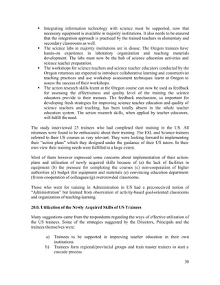 § Integrating information technology with science must be supported, now that 
necessary equipment is available in majority institutions. It also needs to be ensured 
that the integration approach is practiced by the trained teachers in elementary and 
secondary classrooms as well. 
§ The science labs in majority institutions are in disuse. The Oregon trainees have 
hands-on experience in laboratory organization and teaching materials 
development. The labs must now be the hub of science education activities and 
science teacher preparation. 
§ The workshops for science teachers and science teacher educators conducted by the 
Oregon returnees are expected to introduce collaborative learning and constructivist 
teaching practices and use workshop assessment techniques learnt at Oregon to 
assess the success of their workshops. 
§ The action research skills learnt at the Oregon course can now be used as feedback 
for assessing the effectiveness and quality level of the training the science 
educators provide to their trainees. The feedback mechanism, so important for 
developing fresh strategies for improving science teacher education and quality of 
science teachers and teaching, has been totally absent in the whole teacher 
education system. The action research skills, when applied by teacher educators, 
will fulfill the need. 
The study interviewed 25 trainees who had completed their training in the US. All 
returnees were found to be enthusiastic about their training. The ESL and Science trainees 
referred to their US courses as very relevant. They were looking forward to implementing 
their “action plans” which they designed under the guidance of their US tutors. In their 
own view their training needs were fulfilled to a large extent. 
Most of them however expressed some concerns about implementation of their action-plans 
and utilization of newly acquired skills because of (a) the lack of facilities in 
equipment (b) the pressure for completing the courses (c) non-cooperation of higher 
authorities (d) budget (for equipment and materials (e) convincing education department 
(f) non-cooperation of colleagues (g) overcrowded classrooms. 
Those who went for training in Administration in US had a preconceived notion of 
“Administration” but learned from observation of activity-based goal-oriented classrooms 
and organization of teaching-learning. 
20.0. Utilization of the Newly Acquired Skills of US Trainees 
Many suggestions came from the respondents regarding the ways of effective utilization of 
the US trainees. Some of the strategies suggested by the Directors, Principals and the 
trainees themselves were: 
a) Trainees to be supported in improving teacher education in their own 
30 
institutions. 
b) Trainees form regional/provincial groups and train master trainers to start a 
cascade process. 
 