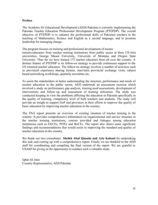 Preface 
The Academy for Educational Development (AED) Pakistan is currently implementing the 
Pakistan Teacher Education Professional Development Program (PTEPDP). The overall 
objective of PTEPDP is to enhance the professional skills of Pakistani teachers in the 
teaching of Mathematics, Science and English as a second language, and to promote 
leadership for managing change. 
The program focuses on training and professional development of master 
trainers/educators from teacher training institutions from public sector at three US host 
universities, George Mason University, University of Montana and Oregon State 
University. Thus far we have trained 172 teacher educators from all over the country. A 
distinct feature of PTEPDP is its follow-on strategy to provide continuous support to the 
US returned teacher educators. The follow-on strategy involves a number of activities such 
as provincial experience sharing forums, inter/intra provincial exchange visits, subject 
based networking workshops, quarterly newsletter etc. 
To assist the stakeholders in better understanding the structure, performance and needs of 
teacher education in the public sector, AED undertook an assessment exercise which 
involved a study on performance gap analysis, training need assessments, development of 
interventions and follow–up and assessment of training utilization. The study was 
conducted keeping in view the problems afflicting the education in Pakistan specifically in 
the quality of learning, competency level of both teachers and students. The study will 
provide an insight to support GoP and provinces in their efforts to improve the quality of 
basic education by improving teacher education in the country. 
The TNA report presents an overview of existing situation of teacher training in the 
country. It provides comprehensive information on organizational and service structure in 
the teacher training institutions, courses provided and linkages among education 
institutions such as GECEs, PITEs and BoCEs. The report also draws some significant 
findings and recommendations that would assist in improving the standard and quality of 
teacher education in the country. 
We thank our two consultants: Sheikh Abul Quasim and Aziz Kabani for undertaking 
this task and coming up with a comprehensive report. Finally we are thankful to the AED 
staff for coordinating and compiling the final version of the report. We are grateful to 
USAID for giving us the opportunity to conduct such a valuable study. 
iii 
Iqbal Ali Jatoi 
Country Representative, AED Pakistan 
 