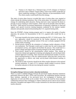 c) Trainees to be linked into a National Corps of ToTs (Trainers of Trainers) 
and train Corps of Master Trainers (MTs). Each Corp of MTS would then go 
about conducting trainings of Teacher Educators at provincial/district levels. 
The whole country would benefit from this strategy. 
The study of action plans however revealed that some of action plans were targeted at 
clients outside the training institutions. One of the action plans, for example, details out a 
strategy for undertaking adult education. During interviews many expressed the desire to 
provide in-service training to school teachers, which will not be possible unless the BoCs, 
the PITEs / DSD and the Government Departments of Education collaborate to fund and 
support such special in-service training programs conducted by the returnee teacher-educators 
31 
and specially aimed at disseminating their U.S. acquired training skills. 
Since the PTEPDP’s foreign training program goal is to improve the quality of teacher 
education, the priority for dissemination of the U.S. acquired skills would best be as 
follows: 
1. First target should be the trainee teachers attending the PTC, CT, B.Ed courses. The 
new approaches should be practiced by the teacher educators in their own 
classrooms so that their graduate turnout of the year is already equipped with the 
modern skills of teaching. 
2. Second priority should be the orientation of colleague teacher educators of their 
own institutions. The Principals would need to create time for such in-house skill 
development activity, and support and facilitate the process. This would lead to a 
positive change and improvement in training strategies in the whole institution. 
3. Third priority should be lab school/practice school teachers. They should be 
intensively trained and supported in learning and adopting the activity-based child-centered 
approach to teaching. Their classrooms should present models of activity-based 
teaching-learning so that the student-teachers observing their lessons have 
the opportunity to observe and study activity-based child-centered teaching in 
actual practice. 
4. The fourth in order of priority should be the fellow teacher educators in the regional 
training institutions. A corps of U.S. returnees should conduct in-service courses 
for teacher educators in the province during the summer vacations. 
21.0. Recommendations 
Strengthen linkages between teacher education institutions 
There is a need to establish linkages between the provincial teacher education institutions 
particularly between the BoCs, PITEs and Universities. By establishing interface between 
these institutes, especially at the provincial level, the overlapping of functions and 
duplication of work and effort can be avoided. There is also the need for closer academic 
collaboration between these institutions to improve both pre-service and in-service teacher 
education. Strengthen and support PITEs as apex institutions for innovation and research in 
teacher education 
 