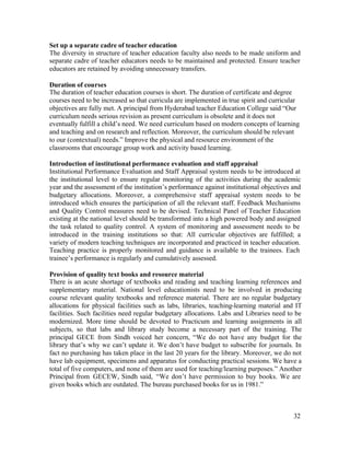 Set up a separate cadre of teacher education 
The diversity in structure of teacher education faculty also needs to be made uniform and 
separate cadre of teacher educators needs to be maintained and protected. Ensure teacher 
educators are retained by avoiding unnecessary transfers. 
Duration of courses 
The duration of teacher education courses is short. The duration of certificate and degree 
courses need to be increased so that curricula are implemented in true spirit and curricular 
objectives are fully met. A principal from Hyderabad teacher Education College said “Our 
curriculum needs serious revision as present curriculum is obsolete and it does not 
eventually fulfill a child’s need. We need curriculum based on modern concepts of learning 
and teaching and on research and reflection. Moreover, the curriculum should be relevant 
to our (contextual) needs.” Improve the physical and resource environment of the 
classrooms that encourage group work and activity based learning. 
Introduction of institutional performance evaluation and staff appraisal 
Institutional Performance Evaluation and Staff Appraisal system needs to be introduced at 
the institutional level to ensure regular monitoring of the activities during the academic 
year and the assessment of the institution’s performance against institutional objectives and 
budgetary allocations. Moreover, a comprehensive staff appraisal system needs to be 
introduced which ensures the participation of all the relevant staff. Feedback Mechanisms 
and Quality Control measures need to be devised. Technical Panel of Teacher Education 
existing at the national level should be transformed into a high powered body and assigned 
the task related to quality control. A system of monitoring and assessment needs to be 
introduced in the training institutions so that: All curricular objectives are fulfilled; a 
variety of modern teaching techniques are incorporated and practiced in teacher education. 
Teaching practice is properly monitored and guidance is available to the trainees. Each 
trainee’s performance is regularly and cumulatively assessed. 
Provision of quality text books and resource material 
There is an acute shortage of textbooks and reading and teaching learning references and 
supplementary material. National level educationists need to be involved in producing 
course relevant quality textbooks and reference material. There are no regular budgetary 
allocations for physical facilities such as labs, libraries, teaching-learning material and IT 
facilities. Such facilities need regular budgetary allocations. Labs and Libraries need to be 
modernized. More time should be devoted to Practicum and learning assignments in all 
subjects, so that labs and library study become a necessary part of the training. The 
principal GECE from Sindh voiced her concern, “We do not have any budget for the 
library that’s why we can’t update it. We don’t have budget to subscribe for journals. In 
fact no purchasing has taken place in the last 20 years for the library. Moreover, we do not 
have lab equipment, specimens and apparatus for conducting practical sessions. We have a 
total of five computers, and none of them are used for teaching/learning purposes.” Another 
Principal from GECEW, Sindh said, “We don’t have permission to buy books. We are 
given books which are outdated. The bureau purchased books for us in 1981.” 
32 
 
