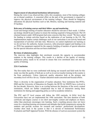 Improvement of educational institutions infrastructure 
During the visits it was observed that, with a few exceptions, most of the training colleges 
are in dismal condition. A concerted effort on the part of the government is required to 
improve the physical environment of the training colleges. There should be budgetary 
allocations for physical facilities such as lab, libraries, teaching and learning material and 
IT facilities. 
Relevance of training courses and their follow- up and monitoring 
Local and foreign training of teacher educators should be relevant to their needs. A follow 
up strategy should be put in place to ensure the training acquired is being practiced. The US 
returned trainers under AED program had some concerns that they voiced: “We have asked 
for funding to initiate activities based on the replication of our learning in the US. The 
implementation implies certain challenges such as our curriculum is not activity based and 
incorporation of activities will take time. Moreover, we cannot implement our learning as 
we do not have the authority, human resources, infra-structural support and funding to do 
so. PITE has equipment required for the capacity building of teachers of special education 
but the special education unit has not been established.” 
Revision of admission policy 
The interview data highlights that enrolment exceeds the capacity to accommodate 
students in the training colleges. This results in a decline of the quality of training. 
Admission policy needs to be revised to ensure that over enrolment does not mar the 
quality of training. 
22.0. Conclusion 
The first reality that we were confronted with during our research and field work for this 
study was that the quality of both pre as well as in-service teacher training in the country is 
far from satisfactory. Unless improved, quality education both at the primary and 
secondary level will be a far cry. Teacher education needs concerted and focused efforts. 
There is diversity in the organization of teacher education. New institutions like PITEs, 
DSD and the University of Education (in Punjab), the DCTE (in NWFP) have evolved in 
the last decade. However, there is an overlap between the functions of the newly created 
institutions, which are further complicated due to lack of interaction among these 
institutions for sharing and supporting policy as well as academic initiatives. 
The PTC and CT level courses still follow the 1995 curricula. At B.Ed. level the 
Universities have not yet implemented the 1996 curriculum. The time duration of both 
certificate and degree courses is too short and lengthy content and emphasis on theory 
rather than practicum encourages rote learning. Such a teaching process does not leave 
room for a teaching/learning environment and attitudes that build competencies among the 
students and provide avenues for research and teachers’ professional development. 
Another draw back in the system is that it is devoid of Institutional Performance 
Evaluation and Staff Appraisal System. With the absence of such an assessment system the 
33 
 