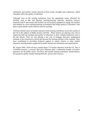 institutions and teachers remain ignorant of their needs, strengths and weaknesses, which 
ultimately affect the quality of education. 
Although most of the training institutions have the appropriate rooms allocated for 
facilities such as labs and libraries, teaching-learning materials, education resource 
materials and IT and science lab facilities are not properly equipped to engage the teachers 
and students in a true teaching/learning environment that brings quality to education. Also 
there is great dearth o print material used for teaching. 
AED has trained a pool of teacher educators from training institutions across the country in 
the US in the subjects of Math, Science and ESL. These trainers are playing a key role in 
improving both the standard and quality of education in their colleges/institutions and in 
the lab schools. They are also playing a key role in bringing innovative pedagogical 
methods in the classroom to enrich and increase the learning abilities of the students. They 
have contributed to providing technical support as master trainers to other teacher 
education training projects organized by public and private institutions and organizations. 
By August 2005, AED will have trained about 175 teacher educators from the US. This is 
a national resource, a resource that gives Pakistan quite a substantial number of teacher 
educators for the public sector. Provinces and teacher training institutions should harness 
this group for quality teacher training both pre- service and in-service. 
34 
 