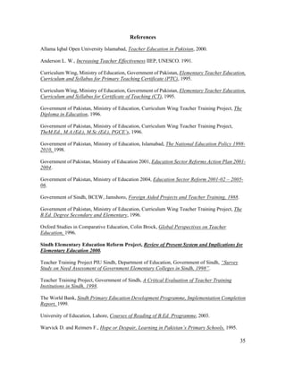 35 
References 
Allama Iqbal Open University Islamabad, Teacher Education in Pakistan, 2000. 
Anderson L. W., Increasing Teacher Effectiveness IIEP, UNESCO. 1991. 
Curriculum Wing, Ministry of Education, Government of Pakistan, Elementary Teacher Education, 
Curriculum and Syllabus for Primary Teaching Certificate (PTC), 1995. 
Curriculum Wing, Ministry of Education, Government of Pakistan, Elementary Teacher Education, 
Curriculum and Syllabus for Certificate of Teaching (CT), 1995. 
Government of Pakistan, Ministry of Education, Curriculum Wing Teacher Training Project, The 
Diploma in Education, 1996. 
Government of Pakistan, Ministry of Education, Curriculum Wing Teacher Training Project, 
TheM.Ed., M.A.(Ed.), M.Sc.(Ed.), PGCE’s, 1996. 
Government of Pakistan, Ministry of Education, Islamabad, The National Education Policy 1998- 
2010, 1998. 
Government of Pakistan, Ministry of Education 2001, Education Sector Reforms Action Plan 2001- 
2004. 
Government of Pakistan, Ministry of Education 2004, Education Sector Reform 2001-02 – 2005- 
06. 
Government of Sindh, BCEW, Jamshoro, Foreign Aided Projects and Teacher Training, 1988. 
Government of Pakistan, Ministry of Education, Curriculum Wing Teacher Training Project, The 
B.Ed. Degree Secondary and Elementary, 1996. 
Oxford Studies in Comparative Education, Colin Brock, Global Perspectives on Teacher 
Education, 1996. 
Sindh Elementary Education Reform Project, Review of Present System and Implications for 
Elementary Education 2000. 
Teacher Training Project PIU Sindh, Department of Education, Government of Sindh, “Survey 
Study on Need Assessment of Government Elementary Colleges in Sindh, 1998”. 
Teacher Training Project, Government of Sindh, A Critical Evaluation of Teacher Training 
Institutions in Sindh, 1998. 
The World Bank, Sindh Primary Education Development Programme, Implementation Completion 
Report, 1999. 
University of Education, Lahore, Courses of Reading of B.Ed. Programme, 2003. 
Warvick D. and Reimers F., Hope or Despair, Learning in Pakistan’s Primary Schools, 1995. 
