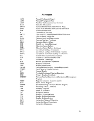 iv 
Acronyms 
ACR Annual Confidential Report 
ADB Annual Development Plan 
AED Academy for Educational Development 
B.Ed Bachelor of Education 
BCEW Bureau of Curriculum and Extension Wing 
BISE Board of Intermediate and Secondary Education 
BoC Bureau of Curriculum 
CT Certificate of Teaching 
DCTE Directorate of Curriculum and Teacher Education 
DPI Director Public Instruction 
DSD Department of Staff Development 
DTC Drawing Teachers Certificate 
EDO Executive District Officer 
ESL English as a Second Language 
ESR Education Sector Reform 
ESRA Education Sector Reform Assistance 
GCE Government College of Education 
GCET Government College of Elementary Teachers 
GECE Government Elementary College of Education 
IED Institute for Educational Development 
IER Institute of Education and Research 
IT Information Technology 
KMC Karachi Metropolitan Corporation 
M.Ed Master of Education 
MSP Middle School Project 
NCHD National Commission for Human Development 
NWFP North Western Frontier Province 
OT Oriental Teacher 
PITE Provincial Institute of Teacher Education 
PTC Primary Teachers Certificate 
PTEPDP Pakistan Teacher Education and Professional Development 
Program 
REEC Regional Education Extension Centre 
SAP Social Action Program 
SEERP Sindh Elementary Education Reform Program 
SSC Secondary School Certificate 
TOs Teaching Outposts 
TOR Terms of Reference 
ToT Trainer of Trainers 
TRC Teachers Resource Centre 
TTI Teacher Training Institution 
TTP Teacher Training Project 
UCE University College of Education 
UGC University Grants Commission 
UoE University of Education 
 
