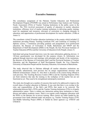 v 
Executive Summary 
The consultancy assignment of the Pakistan Teacher Education and Professional 
Development Program (PTEPDP) was aimed at Performance Gap Analysis and Training 
Needs Assessment (TNA) of Teacher Training Institutions in the public sector in the 
country. The TNA involved assessment of quality of education in teacher education 
institutions; efficiency level of teacher training institutions in delivering quality training; 
need for equipment and resources; relevance of curriculum to changing demands in 
education; and opportunities of professional development for teacher educators. (TORs at 
Annex 1) 
The consultants visited 24 teacher education institutions in the country which included 12 
institutions providing Primary Teaching Certificate PTC and Certificate of Teaching CT 
diploma courses, 3 institutions providing graduate and postgraduate level professional 
education, the Bureaus of Curriculum in Sindh, Balochistan and NWFP and the 
Department of Staff Development (DSD) in the Punjab, the four Provincial Institutes of 
Teacher Education (PITEs) and the University of Education (UoE) Punjab. (Annex 5) 
Individual and group focused interviews were the main information gathering devices. A 
142-item questionnaire was developed for this purpose (Annex 4). Information was 
gathered through interviews and meetings with principals and faculty of the institutions, 
the directors of the Bureaus of Curriculum (BoC) and the Provincial Institutes of Teacher 
Education, and the Department of Staff Development Punjab, the Vice Chancellor, 
University of Education Punjab and the Secretary Education, Government of Balochistan. 
The study observed that in Pakistan although all teacher education institutions are 
provincially administered, each province has its unique organizational structure with 
different nomenclatures (Annex 6). Also there is diversity in the courses being offered in 
each province. The Teaching Resource Centers (TRCs) and the Teaching Outposts (TOs) 
are fresh initiatives that take the training to the workplace of the teacher but are not 
functional as yet. They need to be strengthened and properly monitored. 
The study also brought out a number of concerns that need to be addressed to improve the 
overall status of teacher education in Pakistan. It was seen that there is an overlap in the 
roles and responsibilities of the BoCs and PITEs that needs to be removed. The 
relationship between BoCs, PITEs and the Teacher Training Institutions (TTIs) is of purely 
administrative nature. There is seldom any interaction among these institutions to share, 
discuss and address academic issues. There is no regular yearly budgetary allocation with 
the PITEs or the Bureaus for in-service training. Most courses are either funded by the 
government from funds obtained under aid projects e.g. Teacher Training Project (TTP) 
and Middle Schooling Project (MSP), or funded by donor agencies e.g. UNICEF and 
UNESCO. 
 