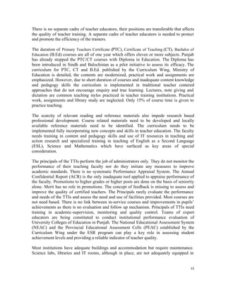 There is no separate cadre of teacher educators, their positions are transferable that affects 
the quality of teacher training. A separate cadre of teacher educators is needed to protect 
and promote the efficiency of the trainers. 
The duration of Primary Teachers Certificate (PTC), Certificate of Teaching (CT), Bachelor of 
Education (B.Ed) courses are all of one year which offers eleven or more subjects. Punjab 
has already stopped the PTC/CT courses with Diploma in Education. The Diploma has 
been introduced in Sindh and Balochistan as a pilot initiative to assess its efficacy. The 
curriculum for PTC, CT and B.Ed. published by the Curriculum Wing, Ministry of 
Education is detailed, the contents are modernized, practical work and assignments are 
emphasized. However, due to short duration of courses and inadequate content knowledge 
and pedagogy skills the curriculum is implemented in traditional teacher centered 
approaches that do not encourage enquiry and true learning. Lectures, note giving and 
dictation are common teaching styles practiced in teacher training institutions. Practical 
work, assignments and library study are neglected. Only 15% of course time is given to 
practice teaching. 
The scarcity of relevant reading and reference materials also impede research based 
professional development. Course related materials need to be developed and locally 
available reference materials need to be identified. The curriculum needs to be 
implemented fully incorporating new concepts and skills in teacher education. The faculty 
needs training in content and pedagogy skills and use of IT resources in teaching and 
action research and specialized training in teaching of English as a Second Language 
(ESL), Science and Mathematics which have surfaced as key areas of special 
consideration. 
The principals of the TTIs perform the job of administrators only. They do not monitor the 
performance of their teaching faculty nor do they initiate any measures to improve 
academic standards. There is no systematic Performance Appraisal System. The Annual 
Confidential Report (ACR) is the only inadequate tool applied to appraise performance of 
the faculty. Promotions to higher grades or higher posts are done on the basis of seniority 
alone. Merit has no role in promotions. The concept of feedback is missing to assess and 
improve the quality of certified teachers. The Principals rarely evaluate the performance 
and needs of the TTIs and assess the need and use of facilities provided. Most courses are 
not need based. There is no link between in-service courses and improvements in pupils’ 
achievements as there is no evaluation and follow up mechanism. Principals of TTIs need 
training in academic-supervision, monitoring and quality control. Teams of expert 
educators are being constituted to conduct institutional performance evaluation of 
University Colleges of Education in Punjab. The National Educational Assessment System 
(NEAC) and the Provincial Educational Assessment Cells (PEAC) established by the 
Curriculum Wing under the ESR program can play a key role in assessing student 
achievement levels and providing a reliable indicator of teacher quality. 
Most institutions have adequate buildings and accommodation but require maintenance. 
Science labs, libraries and IT rooms, although in place, are not adequately equipped in 
vi 
 