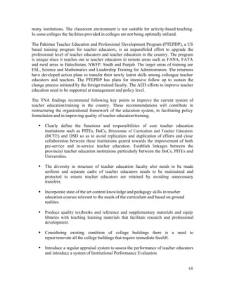 many institutions. The classroom environment is not suitable for activity-based teaching. 
In some colleges the facilities provided in colleges are not being optimally utilized. 
The Pakistan Teacher Education and Professional Development Program (PTEPDP), a US 
based training program for teacher educators, is an unparalleled effort to upgrade the 
professional level of teacher educators and teacher education in the country. The program 
is unique since it reaches out to teacher educators in remote areas such as FANA, FATA 
and rural areas in Balochistan, NWFP, Sindh and Punjab. The target areas of training are 
ESL, Science and Mathematics and Leadership Training for Administrators. The returnees 
have developed action plans to transfer their newly learnt skills among colleague teacher 
educators and teachers. The PTEPDP has plans for intensive follow up to sustain the 
change process initiated by the foreign trained faculty. The AED efforts to improve teacher 
education need to be supported at management and policy level. 
The TNA findings recommend following key points to improve the current system of 
teacher education/training in the country. These recommendations will contribute in 
restructuring the organizational framework of the education system, in facilitating policy 
formulation and in improving quality of teacher education/training. 
§ Clearly define the functions and responsibilities of core teacher education 
institutions such as PITEs, BoCs, Directorate of Curriculum and Teacher Education 
(DCTE) and DSD so as to avoid replication and duplication of efforts and close 
collaboration between these institutions geared towards the improvement of both 
pre-service and in-service teacher education. Establish linkages between the 
provincial teacher education institutions particularly between the BoCs, PITEs and 
Universities. 
§ The diversity in structure of teacher education faculty also needs to be made 
uniform and separate cadre of teacher educators needs to be maintained and 
protected to ensure teacher educators are retained by avoiding unnecessary 
transfers. 
vii 
§ Incorporate state of the art content knowledge and pedagogy skills in teacher 
education courses relevant to the needs of the curriculum and based on ground 
realities. 
§ Produce quality textbooks and reference and supplementary materials and equip 
libraries with teaching learning materials that facilitate research and professional 
development. 
§ Considering existing condition of college buildings there is a need to 
repair/renovate all the college buildings that require immediate facelift. 
§ Introduce a regular appraisal system to assess the performance of teacher educators 
and introduce a system of Institutional Performance Evaluation. 
 