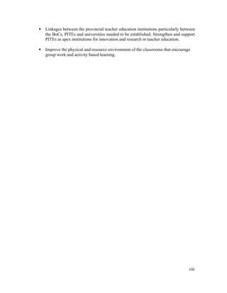 § Linkages between the provincial teacher education institutions particularly between 
the BoCs, PITEs and universities needed to be established. Strengthen and support 
PITEs as apex institutions for innovation and research in teacher education. 
§ Improve the physical and resource environment of the classrooms that encourage 
viii 
group work and activity based learning. 
 