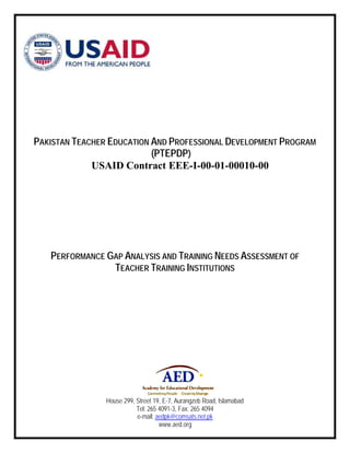 PAKISTAN TEACHER EDUCATION AND PROFESSIONAL DEVELOPMENT PROGRAM 
(PTEPDP) 
USAID Contract EEE-I-00-01-00010-00 
PERFORMANCE GAP ANALYSIS AND TRAINING NEEDS ASSESSMENT OF 
TEACHER TRAINING INSTITUTIONS 
House 299, Street 19, E-7, Aurangzeb Road, Islamabad 
Tel: 265 4091-3, Fax: 265 4094 
e-mail: aedpk@comsats.net.pk 
www.aed.org 
 