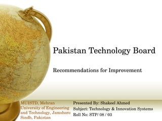 Pakistan Technology Board Recommendations for Improvement Presented By: Shakeel Ahmed Subject: Technology & Innovation Systems Roll No: STP/ 08 / 03 MUISTD, Mehran University of Engineering and Technology, Jamshoro Sindh, Pakistan 