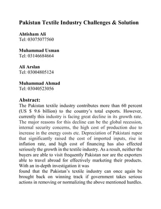 Pakistan Textile Industry Challenges & Solution
Ahtisham Ali
Tel: 03075077560
Muhammad Usman
Tel: 03146684664
Ali Arslan
Tel: 03004805124
Muhammad Ahmad
Tel: 03040523056
Abstract:
The Pakistan textile industry contributes more than 60 percent
(US $ 9.6 billion) to the country’s total exports. However,
currently this industry is facing great decline in its growth rate.
The major reasons for this decline can be the global recession,
internal security concerns, the high cost of production due to
increase in the energy costs etc. Depreciation of Pakistani rupee
that significantly raised the cost of imported inputs, rise in
inflation rate, and high cost of financing has also effected
seriously the growth in the textile industry. As a result, neither the
buyers are able to visit frequently Pakistan nor are the exporters
able to travel abroad for effectively marketing their products.
With an in-depth investigation it was
found that the Pakistan’s textile industry can once again be
brought back on winning track if government takes serious
actions in removing or normalizing the above mentioned hurdles.
 