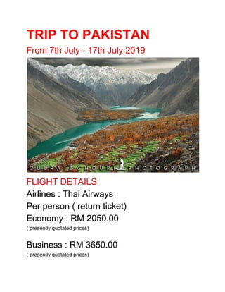 TRIP TO PAKISTAN
From 7th July - 17th July 2019
FLIGHT DETAILS
Airlines : Thai Airways
Per person ( return ticket)
Economy : RM 2050.00
( presently quotated prices)
Business : RM 3650.00
( presently quotated prices)
 