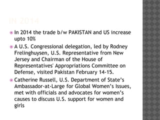 IN 2014
 In 2014 the trade b/w PAKISTAN and US increase
upto 10%
 A U.S. Congressional delegation, led by Rodney
Frelinghuysen, U.S. Representative from New
Jersey and Chairman of the House of
Representatives' Appropriations Committee on
Defense, visited Pakistan February 14-15.
 Catherine Russell, U.S. Department of State’s
Ambassador-at-Large for Global Women’s Issues,
met with officials and advocates for women’s
causes to discuss U.S. support for women and
girls
 