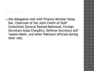 IN 2014
 the delegation met with Finance Minister Ishaq
Dar, Chairman of the Joint Chiefs of Staff
Committee General Rashad Mahmood, Foreign
Secretary Aizaz Chaudhry, Defense Secretary Asif
Yaseen Malik, and other Pakistani officials during
their visit.
 