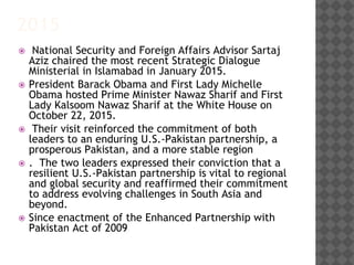 2015
 National Security and Foreign Affairs Advisor Sartaj
Aziz chaired the most recent Strategic Dialogue
Ministerial in Islamabad in January 2015.
 President Barack Obama and First Lady Michelle
Obama hosted Prime Minister Nawaz Sharif and First
Lady Kalsoom Nawaz Sharif at the White House on
October 22, 2015.
 Their visit reinforced the commitment of both
leaders to an enduring U.S.-Pakistan partnership, a
prosperous Pakistan, and a more stable region
 . The two leaders expressed their conviction that a
resilient U.S.-Pakistan partnership is vital to regional
and global security and reaffirmed their commitment
to address evolving challenges in South Asia and
beyond.
 Since enactment of the Enhanced Partnership with
Pakistan Act of 2009
 