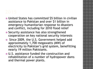 2015
 United States has committed $5 billion in civilian
assistance to Pakistan and over $1 billion in
emergency humanitarian response to disasters
and conflict, including for 2010 flood relief
 Security assistance has also strengthened
cooperation on key national security interests
 Since 2009, the U.S. Government helped add
approximately 1,700 megawatts (MW) of
electricity to Pakistan’s grid system, benefitting
nearly 19 million Pakistanis.
 U.S. assistance funded the construction and
rehabilitation of a number of hydropower dams
and thermal power plants.
 