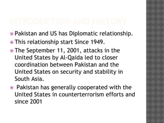 INTRODUCTION AND HISTORY
 Pakistan and US has Diplomatic relationship.
 This relationship start Since 1949.
 The September 11, 2001, attacks in the
United States by Al-Qaida led to closer
coordination between Pakistan and the
United States on security and stability in
South Asia.
 Pakistan has generally cooperated with the
United States in counterterrorism efforts and
since 2001
 