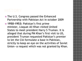 HISTORY
 The U.S. Congress passed the Enhanced
Partnership with Pakistan Act in october 2009
 1950-1953: Pakistan’s first prime
minister, Liaquat Ali Khan visited United
States to meet president Harry S Truman. It is
alleged that during PM Khan’s first visit to US,
president Truman requested Pakistan’s premier
to let the CIA formulate a base in Pakistan,
strictly to keep an eye on the activities of Soviet
Union—a request which was not granted by Khan.
 
