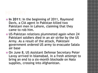 HISTORY
 In 2011: In the beginning of 2011, Raymond
Davis, a CIA agent in Pakistan killed two
Pakistani men in Lahore, claiming that they
came to rob him.
 US-Pakistan relations plummeted again when 24
Pakistani soldiers died in an air strike by the US
Army. As a result of the attack, Pakistani
government ordered US army to evacuate Salala
air base
 On June 8, US Assistant Defense Secretary Peter
Lavoy arrived in Islamabad, in a fresh attempt to
bring an end to a six-month blockade on Nato
supplies, crossing into Afghanistan.
 