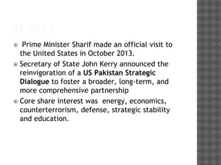 IN 2013
 Prime Minister Sharif made an official visit to
the United States in October 2013.
 Secretary of State John Kerry announced the
reinvigoration of a US Pakistan Strategic
Dialogue to foster a broader, long-term, and
more comprehensive partnership
 Core share interest was energy, economics,
counterterrorism, defense, strategic stability
and education.
 