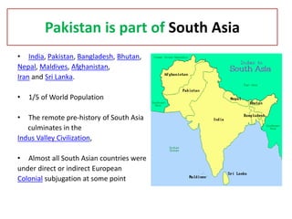 Pakistan is part of South Asia
• India, Pakistan, Bangladesh, Bhutan,
Nepal, Maldives, Afghanistan,
Iran and Sri Lanka.

•   1/5 of World Population

•  The remote pre-history of South Asia
   culminates in the
Indus Valley Civilization,

• Almost all South Asian countries were
under direct or indirect European
Colonial subjugation at some point
 